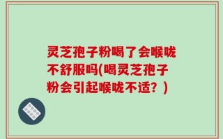 灵芝孢子粉喝了会喉咙不舒服吗(喝灵芝孢子粉会引起喉咙不适？)