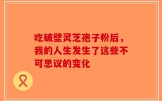 吃破壁灵芝孢子粉后，我的人生发生了这些不可思议的变化
