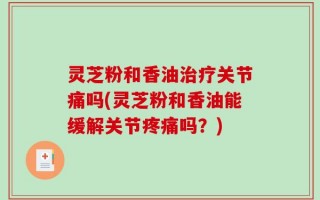 灵芝粉和香油治疗关节痛吗(灵芝粉和香油能缓解关节疼痛吗？)
