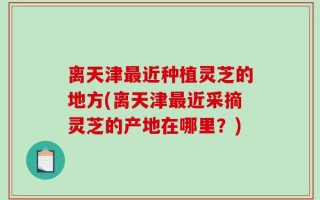 离天津最近种植灵芝的地方(离天津最近采摘灵芝的产地在哪里？)