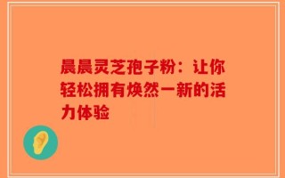 晨晨灵芝孢子粉：让你轻松拥有焕然一新的活力体验