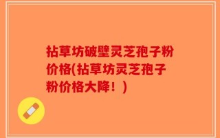 拈草坊破壁灵芝孢子粉价格(拈草坊灵芝孢子粉价格大降！)