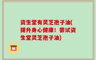 资生堂有灵芝孢子油(提升身心健康！尝试资生堂灵芝孢子油)