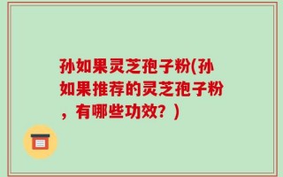 孙如果灵芝孢子粉(孙如果推荐的灵芝孢子粉，有哪些功效？)