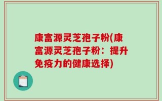 康富源灵芝孢子粉(康富源灵芝孢子粉：提升免疫力的健康选择)
