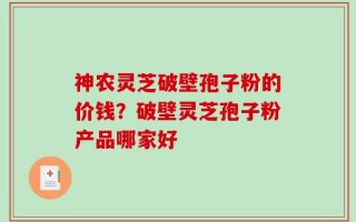 神农灵芝破壁孢子粉的价钱？破壁灵芝孢子粉产品哪家好