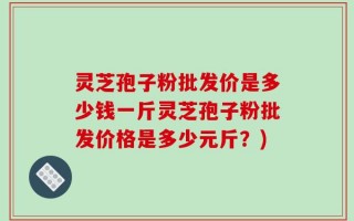 灵芝孢子粉批发价是多少钱一斤灵芝孢子粉批发价格是多少元斤？)