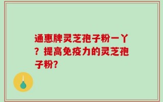 通惠牌灵芝孢子粉一丫？提高免疫力的灵芝孢子粉？