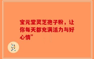 宝元堂灵芝孢子粉，让你每天都充满活力与好心情”