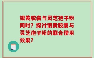 银黄胶囊与灵芝孢子粉同时？探讨银黄胶囊与灵芝孢子粉的联合使用效果？
