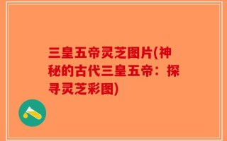 三皇五帝灵芝图片(神秘的古代三皇五帝：探寻灵芝彩图)