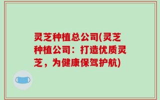 灵芝种植总公司(灵芝种植公司：打造优质灵芝，为健康保驾护航)