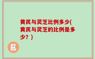 黄芪与灵芝比例多少(黄芪与灵芝的比例是多少？)