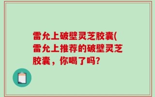 雷允上破壁灵芝胶囊(雷允上推荐的破壁灵芝胶囊，你喝了吗？