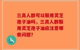三高人群可以服用灵芝孢子油吗，三高人群服用灵芝孢子油应注意哪些问题？