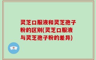 灵芝口服液和灵芝孢子粉的区别(灵芝口服液与灵芝孢子粉的差异)
