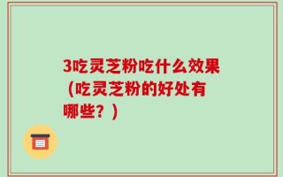 3吃灵芝粉吃什么效果 (吃灵芝粉的好处有哪些？)