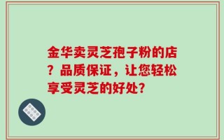 金华卖灵芝孢子粉的店？品质保证，让您轻松享受灵芝的好处？