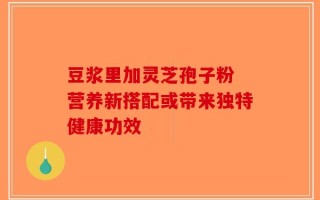 豆浆里加灵芝孢子粉 营养新搭配或带来独特健康功效