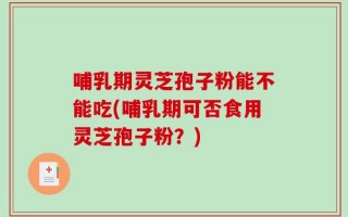 哺乳期灵芝孢子粉能不能吃(哺乳期可否食用灵芝孢子粉？)