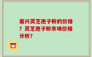 嘉兴灵芝孢子粉的价格？灵芝孢子粉市场价格分析？