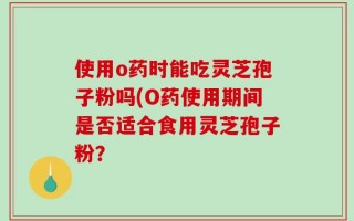 使用o药时能吃灵芝孢子粉吗(O药使用期间是否适合食用灵芝孢子粉？