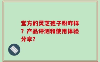 堂方的灵芝孢子粉咋样？产品评测和使用体验分享？