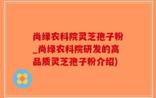 尚绿农科院灵芝孢子粉_尚绿农科院研发的高品质灵芝孢子粉介绍)