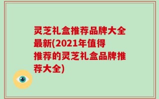 灵芝礼盒推荐品牌大全最新(2021年值得推荐的灵芝礼盒品牌推荐大全)
