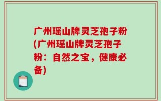 广州瑶山牌灵芝孢子粉(广州瑶山牌灵芝孢子粉：自然之宝，健康必备)