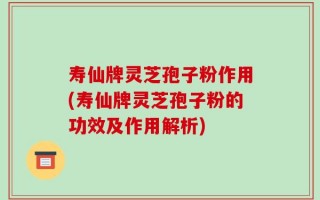 寿仙牌灵芝孢子粉作用(寿仙牌灵芝孢子粉的功效及作用解析)