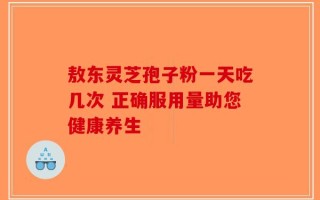 敖东灵芝孢子粉一天吃几次 正确服用量助您健康养生