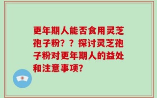 更年期人能否食用灵芝孢子粉？？探讨灵芝孢子粉对更年期人的益处和注意事项？