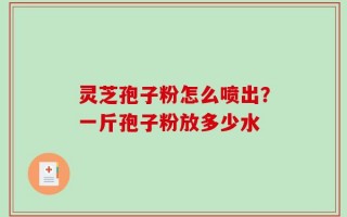 灵芝孢子粉怎么喷出？一斤孢子粉放多少水