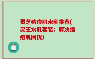 灵芝痘痘肌水乳推荐(灵芝水乳套装：解决痘痘肌困扰)