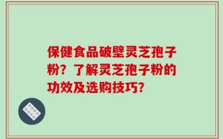 保健食品破壁灵芝孢子粉？了解灵芝孢子粉的功效及选购技巧？