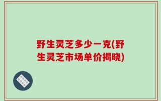野生灵芝多少一克(野生灵芝市场单价揭晓)