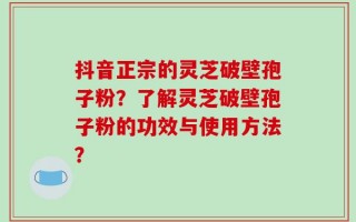 抖音正宗的灵芝破壁孢子粉？了解灵芝破壁孢子粉的功效与使用方法？