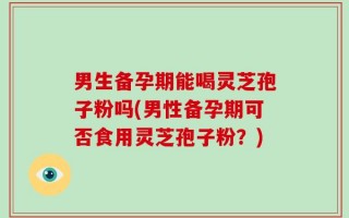 男生备孕期能喝灵芝孢子粉吗(男性备孕期可否食用灵芝孢子粉？)