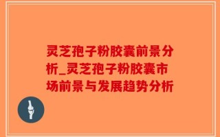 灵芝孢子粉胶囊前景分析_灵芝孢子粉胶囊市场前景与发展趋势分析
