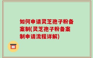 如何申请灵芝孢子粉备案制(灵芝孢子粉备案制申请流程详解)
