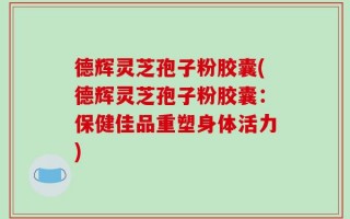 德辉灵芝孢子粉胶囊(德辉灵芝孢子粉胶囊：保健佳品重塑身体活力)