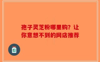 孢子灵芝粉哪里购？让你意想不到的网店推荐