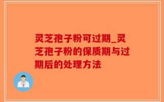 灵芝孢子粉可过期_灵芝孢子粉的保质期与过期后的处理方法
