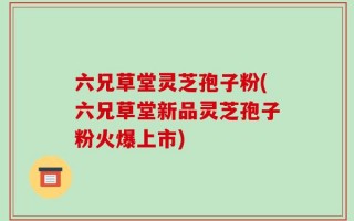 六兄草堂灵芝孢子粉(六兄草堂新品灵芝孢子粉火爆上市)