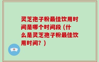 灵芝孢子粉最佳饮用时间是哪个时间段 (什么是灵芝孢子粉最佳饮用时间？)