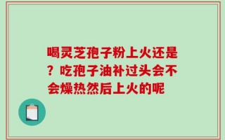 喝灵芝孢子粉上火还是？吃孢子油补过头会不会燥热然后上火的呢