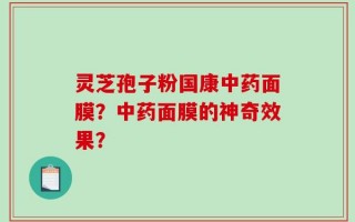 灵芝孢子粉国康中药面膜？中药面膜的神奇效果？