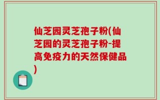 仙芝园灵芝孢子粉(仙芝园的灵芝孢子粉-提高免疫力的天然保健品)
