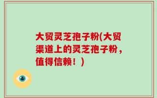 大贸灵芝孢子粉(大贸渠道上的灵芝孢子粉，值得信赖！)